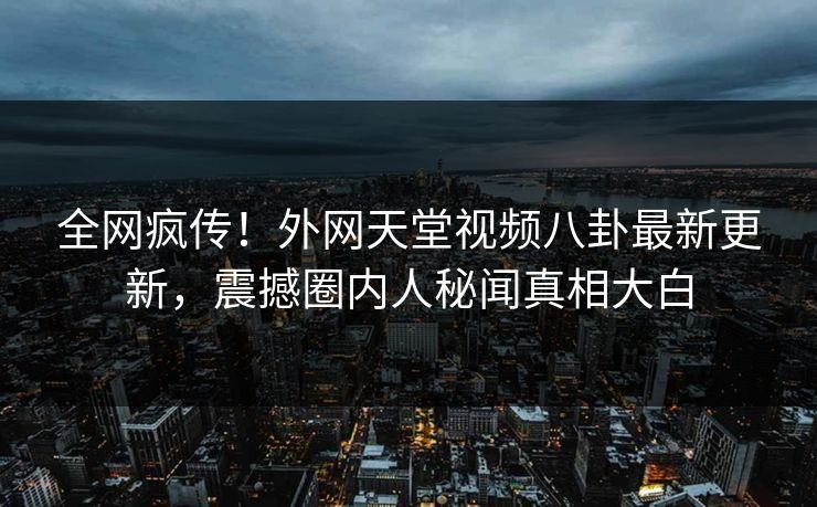 全网疯传！外网天堂视频八卦最新更新，震撼圈内人秘闻真相大白