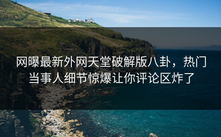 网曝最新外网天堂破解版八卦，热门当事人细节惊爆让你评论区炸了