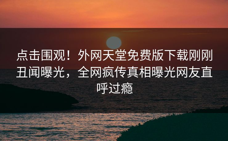 点击围观！外网天堂免费版下载刚刚丑闻曝光，全网疯传真相曝光网友直呼过瘾