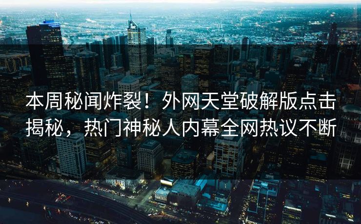 本周秘闻炸裂！外网天堂破解版点击揭秘，热门神秘人内幕全网热议不断