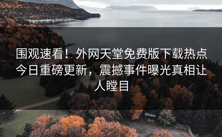 围观速看！外网天堂免费版下载热点今日重磅更新，震撼事件曝光真相让人瞠目
