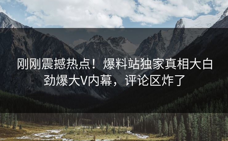 刚刚震撼热点！爆料站独家真相大白劲爆大V内幕，评论区炸了