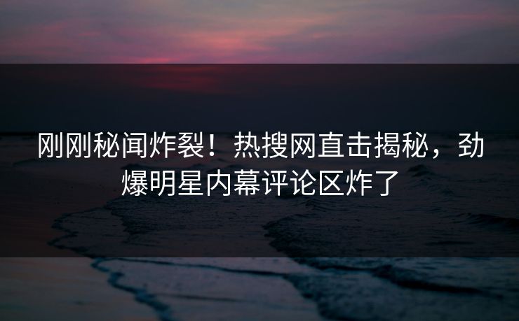 刚刚秘闻炸裂！热搜网直击揭秘，劲爆明星内幕评论区炸了