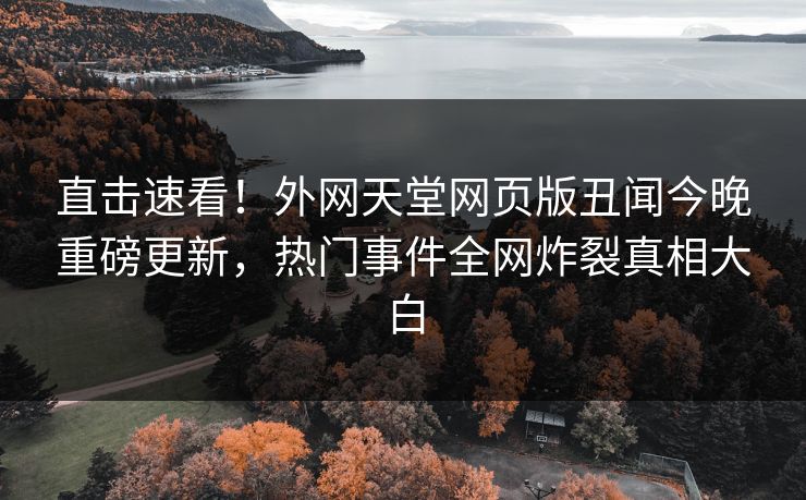 直击速看！外网天堂网页版丑闻今晚重磅更新，热门事件全网炸裂真相大白