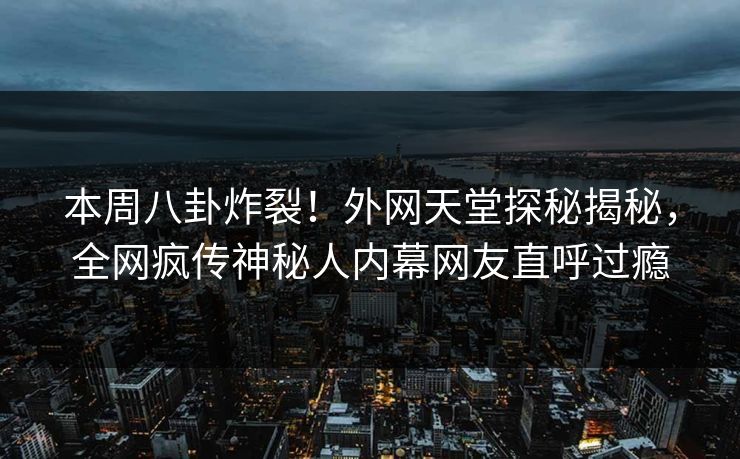 本周八卦炸裂！外网天堂探秘揭秘，全网疯传神秘人内幕网友直呼过瘾