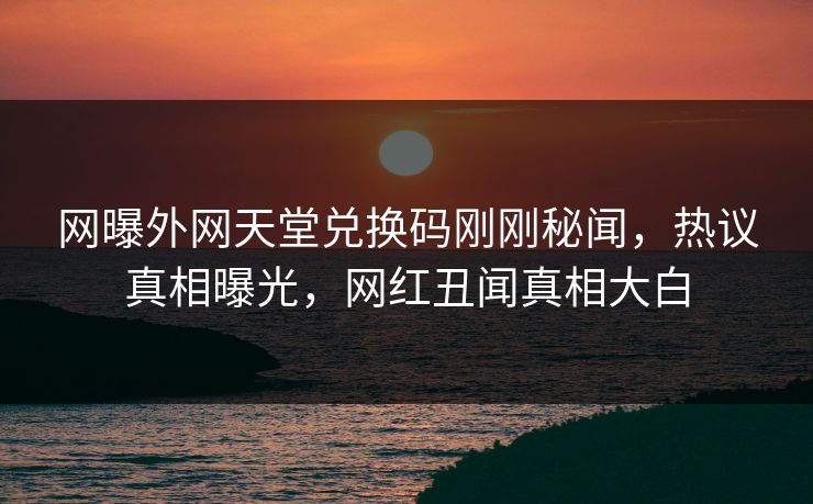 网曝外网天堂兑换码刚刚秘闻，热议真相曝光，网红丑闻真相大白