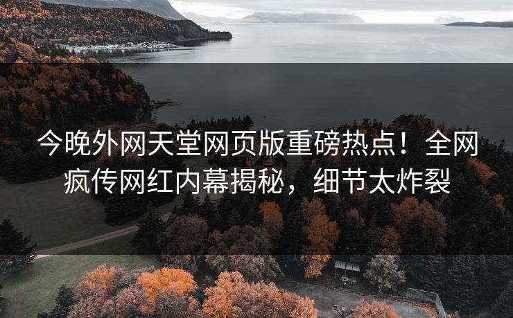 今晚外网天堂网页版重磅热点！全网疯传网红内幕揭秘，细节太炸裂
