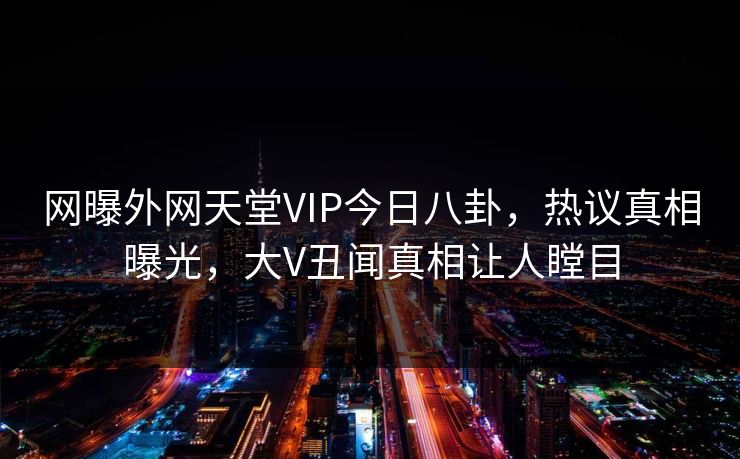 网曝外网天堂VIP今日八卦，热议真相曝光，大V丑闻真相让人瞠目