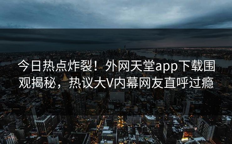 今日热点炸裂！外网天堂app下载围观揭秘，热议大V内幕网友直呼过瘾