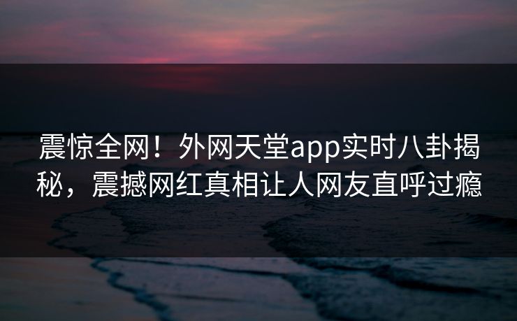 震惊全网！外网天堂app实时八卦揭秘，震撼网红真相让人网友直呼过瘾