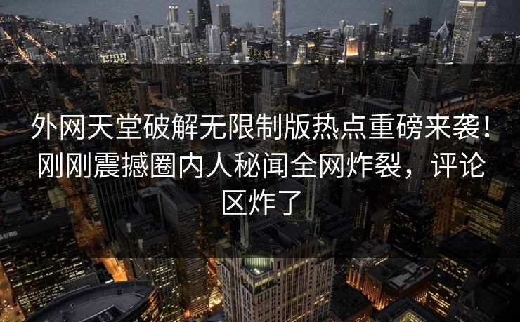 外网天堂破解无限制版热点重磅来袭！刚刚震撼圈内人秘闻全网炸裂，评论区炸了