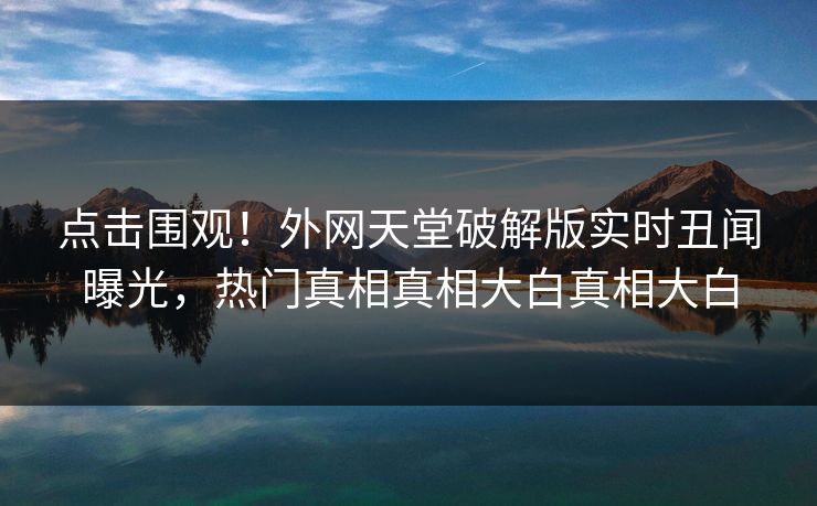 点击围观！外网天堂破解版实时丑闻曝光，热门真相真相大白真相大白