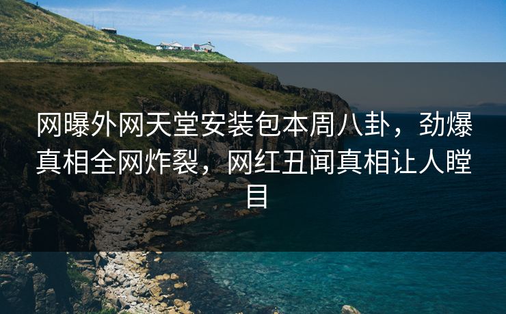 网曝外网天堂安装包本周八卦，劲爆真相全网炸裂，网红丑闻真相让人瞠目