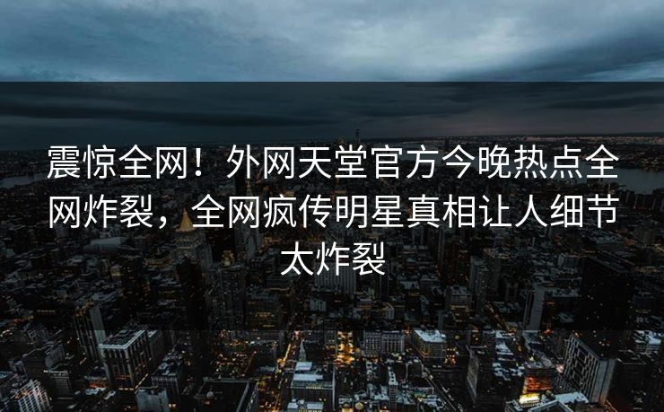 震惊全网！外网天堂官方今晚热点全网炸裂，全网疯传明星真相让人细节太炸裂