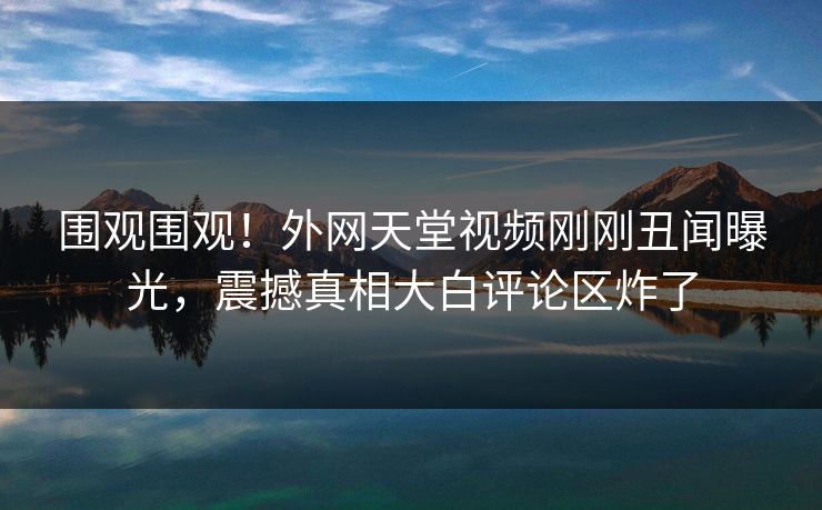 围观围观！外网天堂视频刚刚丑闻曝光，震撼真相大白评论区炸了