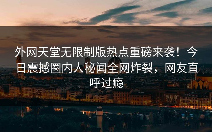 外网天堂无限制版热点重磅来袭！今日震撼圈内人秘闻全网炸裂，网友直呼过瘾