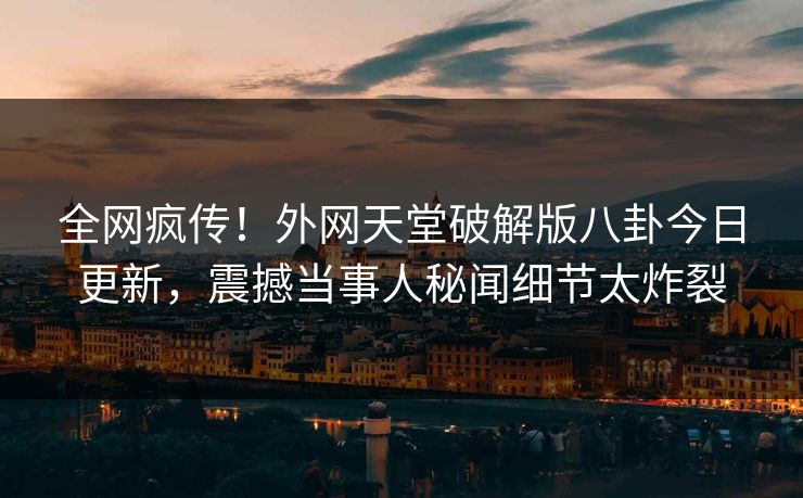 全网疯传！外网天堂破解版八卦今日更新，震撼当事人秘闻细节太炸裂