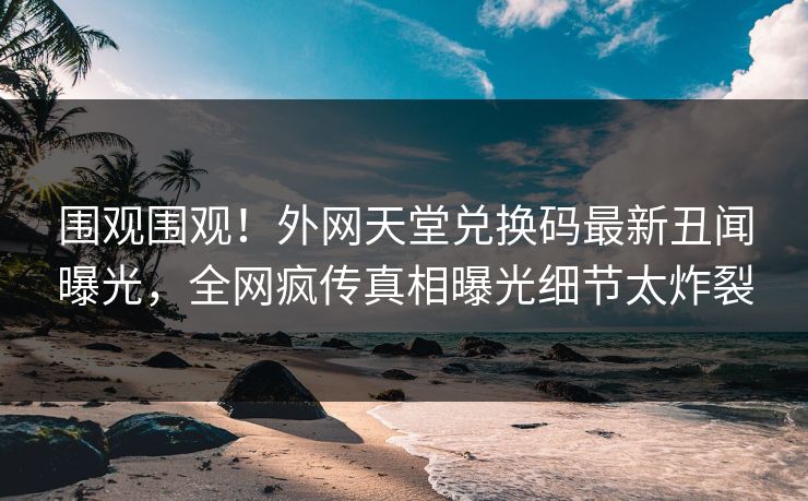 围观围观！外网天堂兑换码最新丑闻曝光，全网疯传真相曝光细节太炸裂