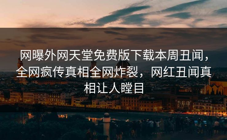 网曝外网天堂免费版下载本周丑闻，全网疯传真相全网炸裂，网红丑闻真相让人瞠目