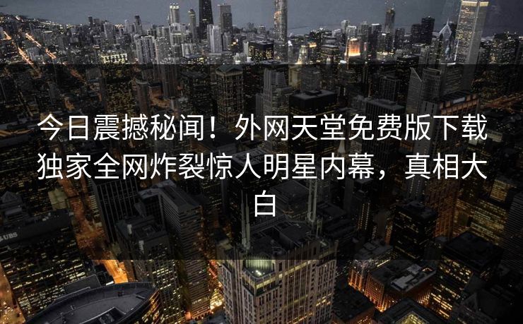 今日震撼秘闻！外网天堂免费版下载独家全网炸裂惊人明星内幕，真相大白