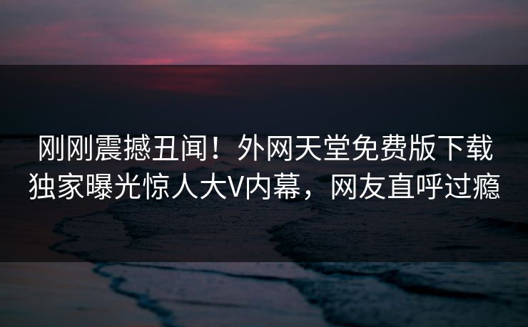 刚刚震撼丑闻！外网天堂免费版下载独家曝光惊人大V内幕，网友直呼过瘾