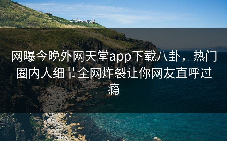 网曝今晚外网天堂app下载八卦，热门圈内人细节全网炸裂让你网友直呼过瘾