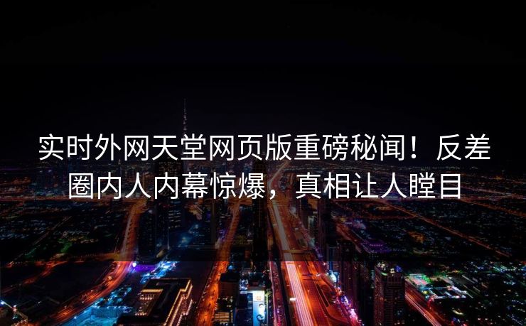 实时外网天堂网页版重磅秘闻！反差圈内人内幕惊爆，真相让人瞠目