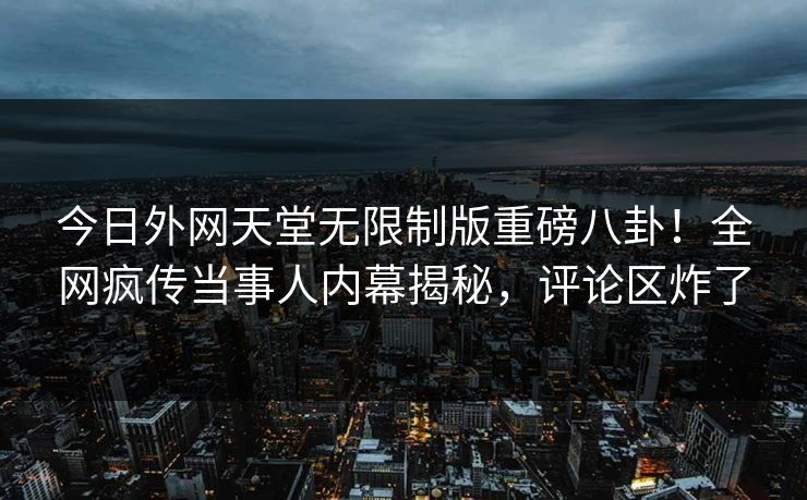 今日外网天堂无限制版重磅八卦！全网疯传当事人内幕揭秘，评论区炸了