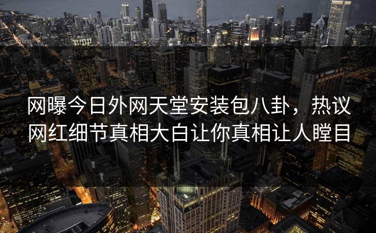 网曝今日外网天堂安装包八卦，热议网红细节真相大白让你真相让人瞠目