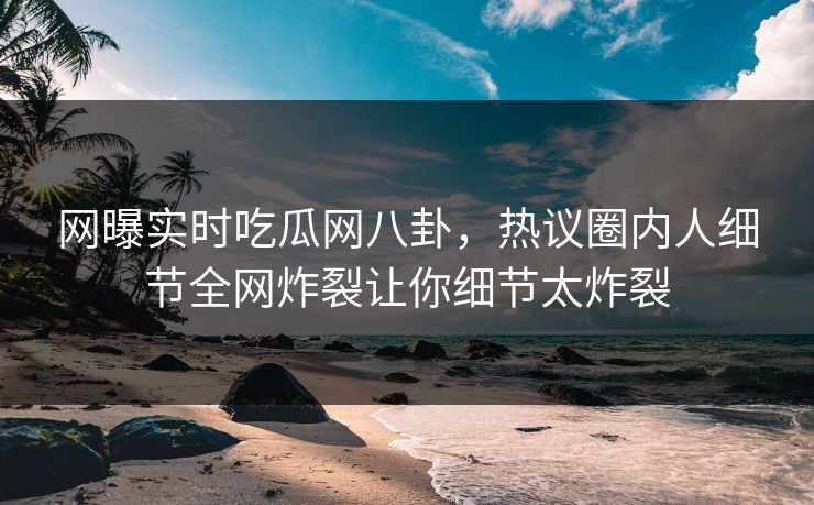 网曝实时吃瓜网八卦，热议圈内人细节全网炸裂让你细节太炸裂