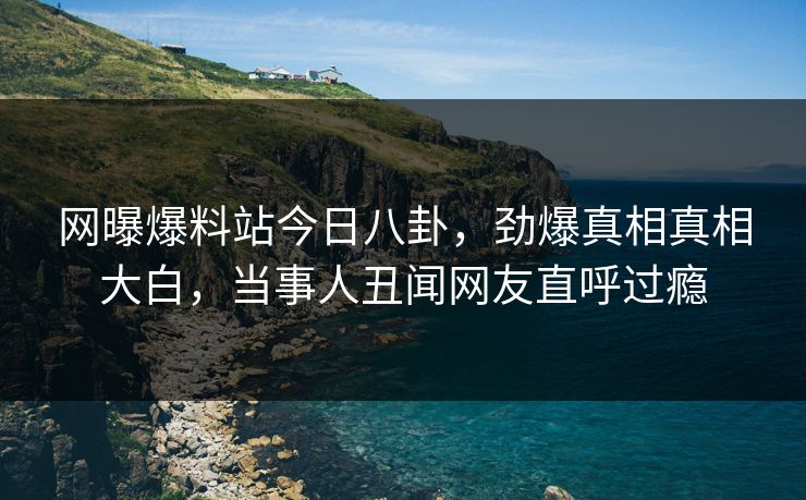 网曝爆料站今日八卦，劲爆真相真相大白，当事人丑闻网友直呼过瘾
