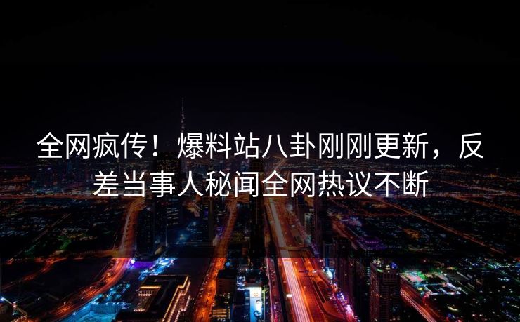 全网疯传！爆料站八卦刚刚更新，反差当事人秘闻全网热议不断