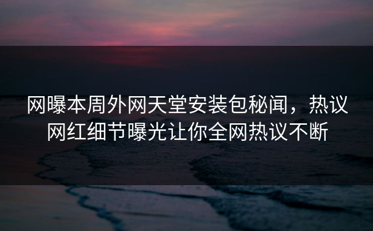 网曝本周外网天堂安装包秘闻，热议网红细节曝光让你全网热议不断