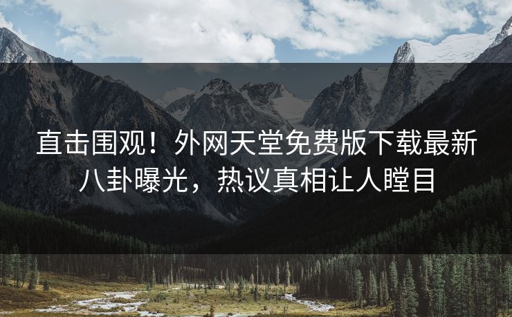 直击围观！外网天堂免费版下载最新八卦曝光，热议真相让人瞠目