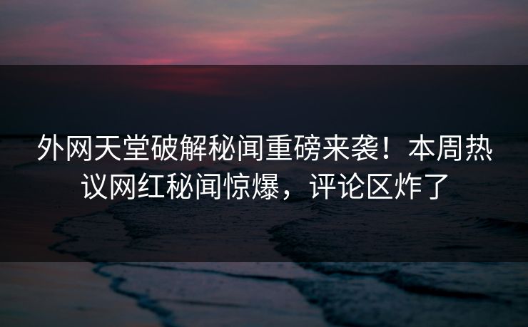 外网天堂破解秘闻重磅来袭！本周热议网红秘闻惊爆，评论区炸了