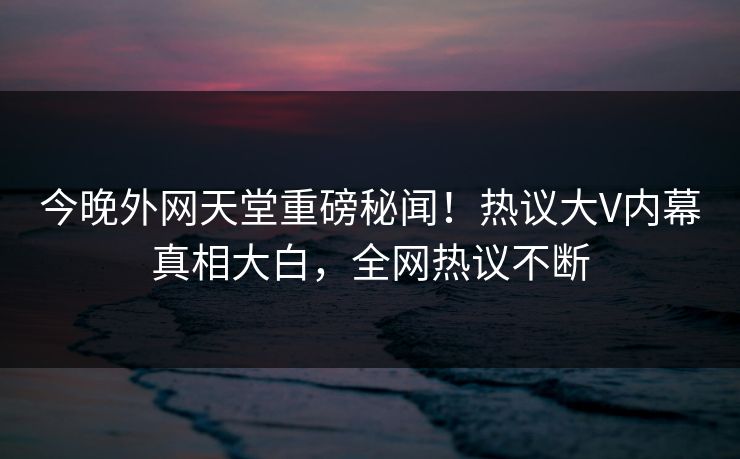 今晚外网天堂重磅秘闻！热议大V内幕真相大白，全网热议不断