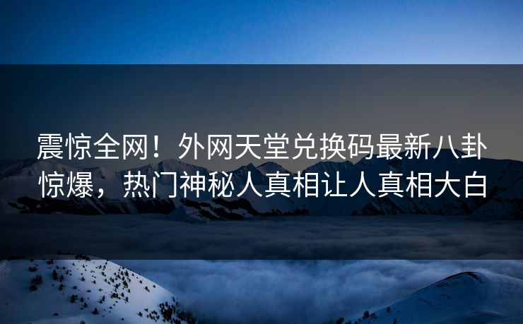 震惊全网！外网天堂兑换码最新八卦惊爆，热门神秘人真相让人真相大白