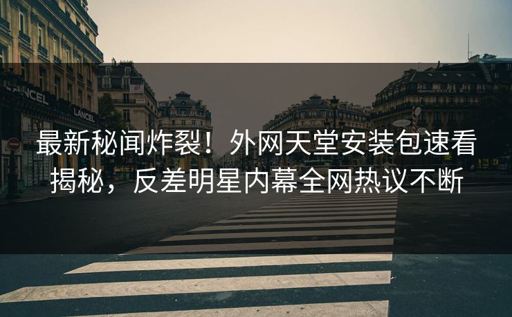 最新秘闻炸裂！外网天堂安装包速看揭秘，反差明星内幕全网热议不断