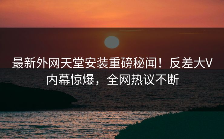最新外网天堂安装重磅秘闻！反差大V内幕惊爆，全网热议不断