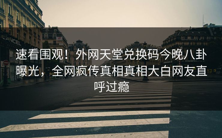 速看围观！外网天堂兑换码今晚八卦曝光，全网疯传真相真相大白网友直呼过瘾