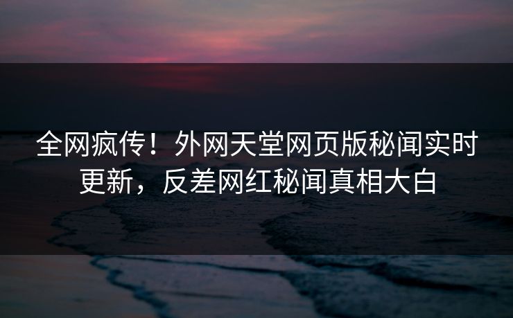 全网疯传！外网天堂网页版秘闻实时更新，反差网红秘闻真相大白