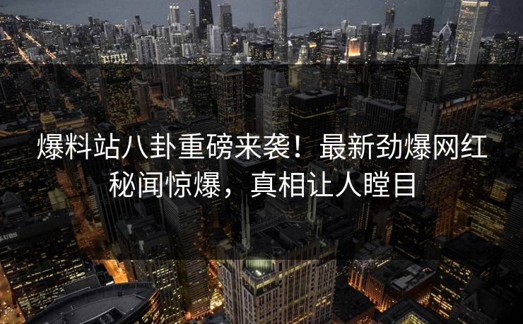爆料站八卦重磅来袭！最新劲爆网红秘闻惊爆，真相让人瞠目