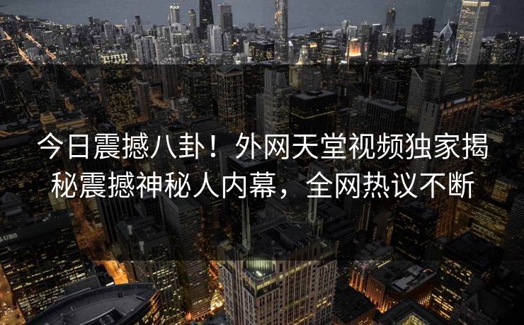 今日震撼八卦！外网天堂视频独家揭秘震撼神秘人内幕，全网热议不断