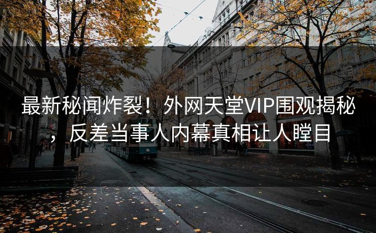 最新秘闻炸裂！外网天堂VIP围观揭秘，反差当事人内幕真相让人瞠目