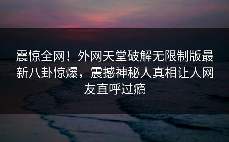 震惊全网！外网天堂破解无限制版最新八卦惊爆，震撼神秘人真相让人网友直呼过瘾