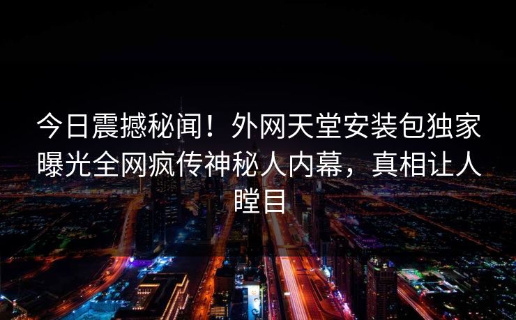 今日震撼秘闻！外网天堂安装包独家曝光全网疯传神秘人内幕，真相让人瞠目
