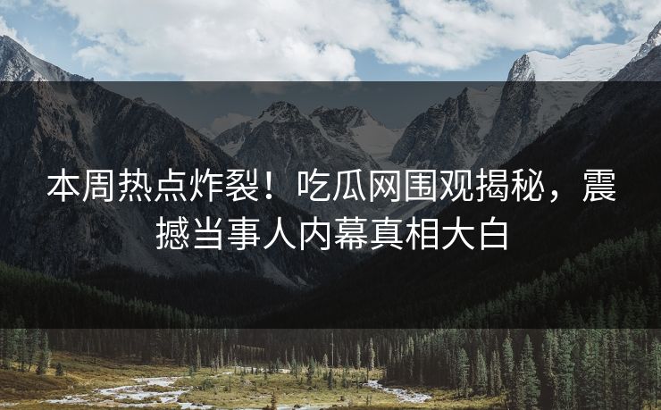 本周热点炸裂！吃瓜网围观揭秘，震撼当事人内幕真相大白