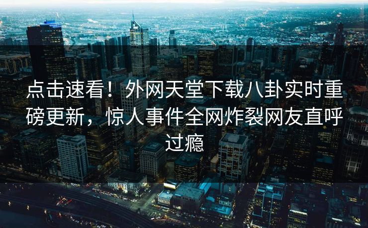 点击速看！外网天堂下载八卦实时重磅更新，惊人事件全网炸裂网友直呼过瘾