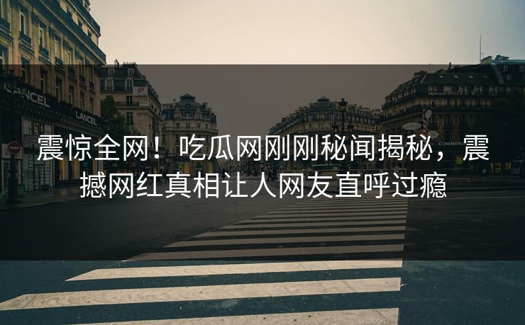 震惊全网！吃瓜网刚刚秘闻揭秘，震撼网红真相让人网友直呼过瘾
