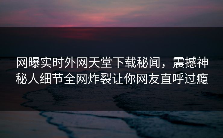 网曝实时外网天堂下载秘闻，震撼神秘人细节全网炸裂让你网友直呼过瘾